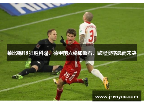 莱比锡RB狂胜科隆，德甲前六稳如磐石，欧冠资格悬而未决